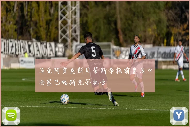马竞阿贾克斯贝蒂斯争抢前皇马中场塞巴略斯免签机会