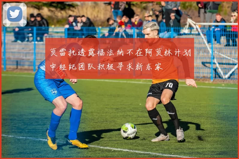 莫雷托透露福法纳不在阿莫林计划中经纪团队积极寻求新东家