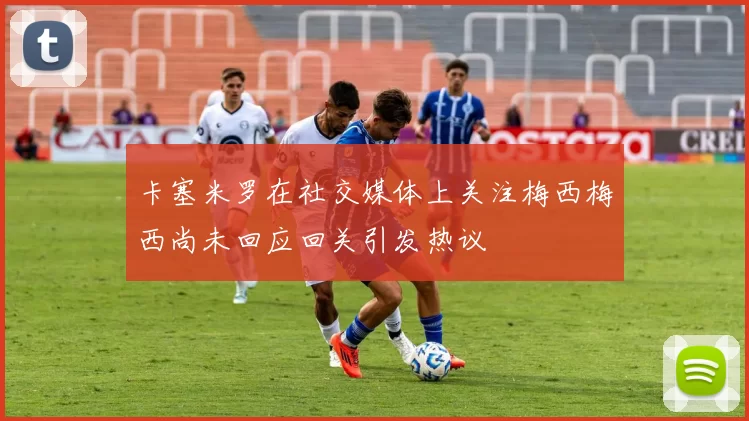 卡塞米罗在社交媒体上关注梅西梅西尚未回应回关引发热议