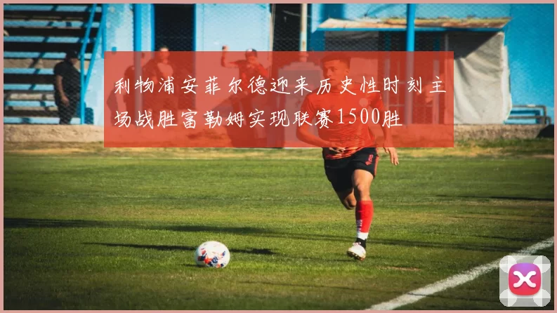 利物浦安菲尔德迎来历史性时刻主场战胜富勒姆实现联赛1500胜