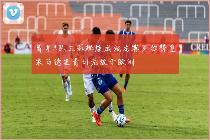 青年A队三冠辉煌成就龙赛罗称赞皇家马德里青训无敌于欧洲
