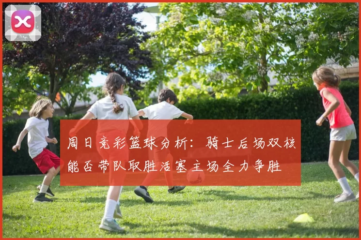 周日竞彩篮球分析：骑士后场双核能否带队取胜活塞主场全力争胜