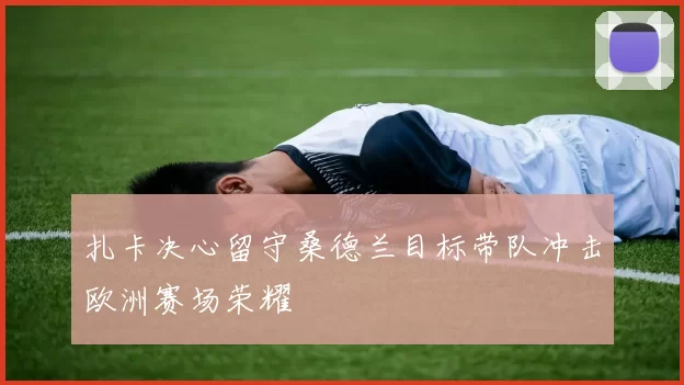 扎卡决心留守桑德兰目标带队冲击欧洲赛场荣耀