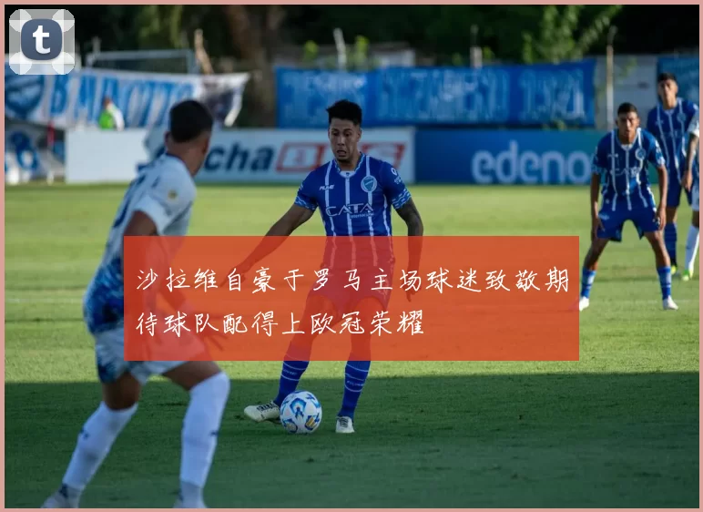 沙拉维自豪于罗马主场球迷致敬期待球队配得上欧冠荣耀