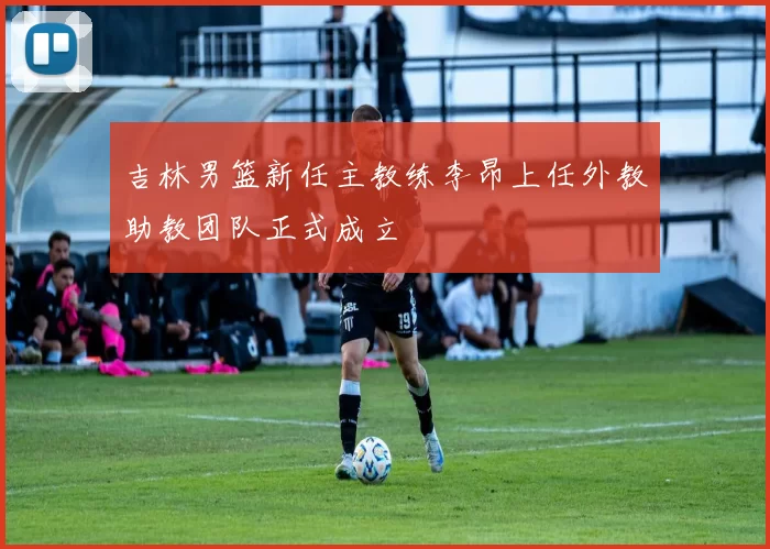 吉林男篮新任主教练李昂上任外教助教团队正式成立