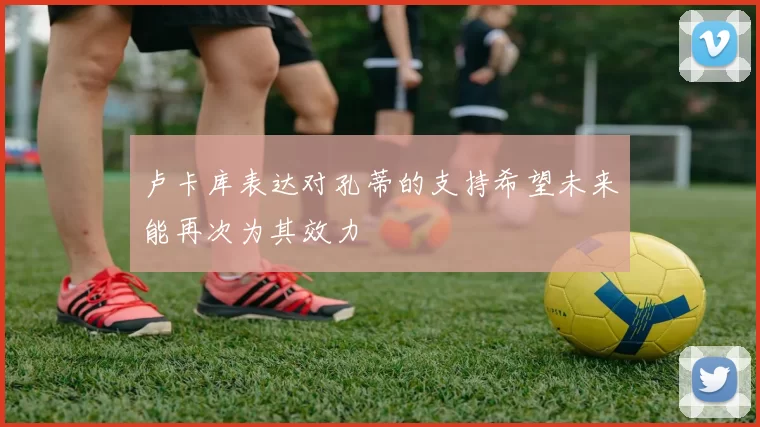 卢卡库表达对孔蒂的支持希望未来能再次为其效力