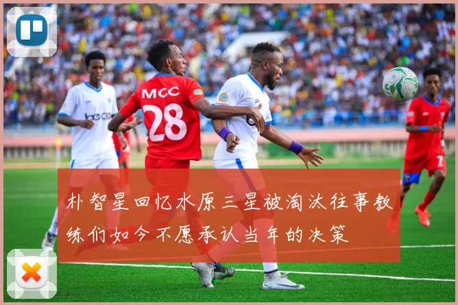 朴智星回忆水原三星被淘汰往事教练们如今不愿承认当年的决策