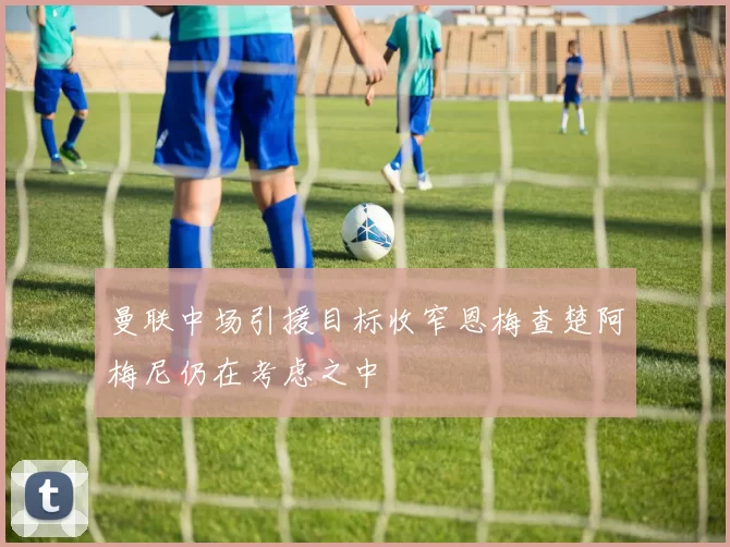 曼联中场引援目标收窄恩梅查楚阿梅尼仍在考虑之中