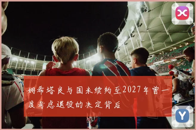 姆希塔良与国米续约至2027年曾一度考虑退役的决定背后