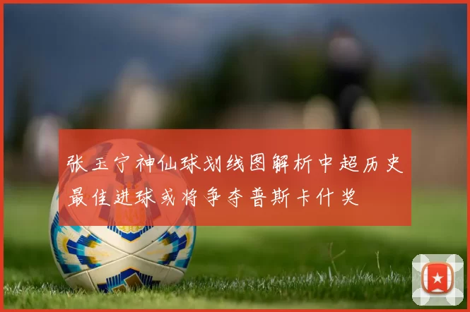 张玉宁神仙球划线图解析中超历史最佳进球或将争夺普斯卡什奖