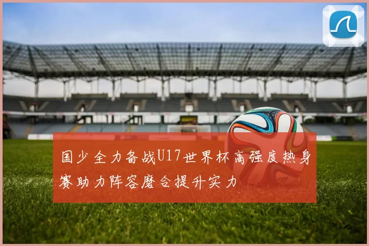 国少全力备战U17世界杯高强度热身赛助力阵容磨合提升实力